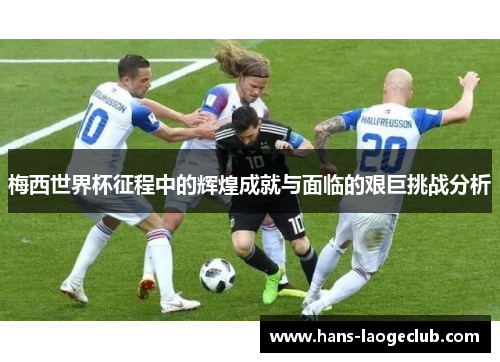 梅西世界杯征程中的辉煌成就与面临的艰巨挑战分析