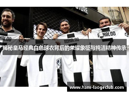 揭秘皇马经典白色球衣背后的荣耀象征与纯洁精神传承