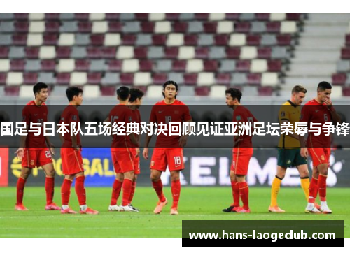 国足与日本队五场经典对决回顾见证亚洲足坛荣辱与争锋 国足与日本队五场经典对决回顾见证亚洲足坛荣辱与争锋