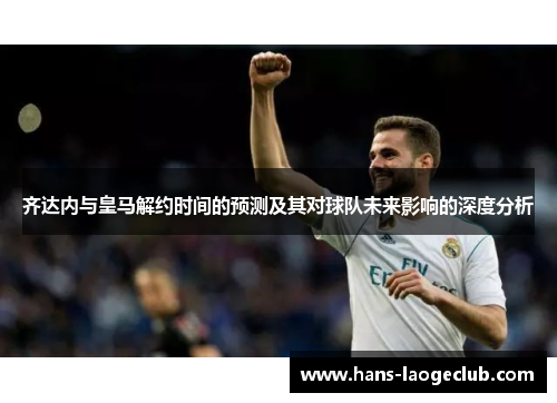 齐达内与皇马解约时间的预测及其对球队未来影响的深度分析